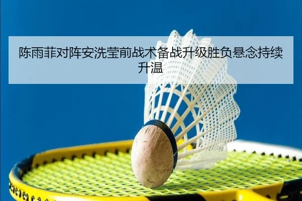 陈雨菲对阵安洗莹前战术备战升级胜负悬念持续升温