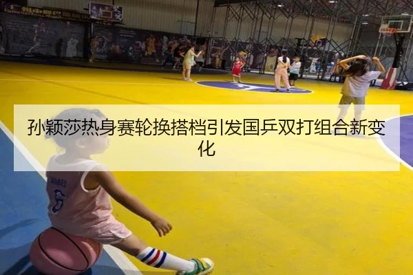 孙颖莎热身赛轮换搭档引发国乒双打组合新变化
